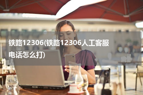 铁路12306(铁路12306人工客服电话怎么打)