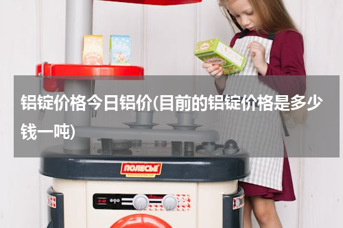 铝锭价格今日铝价(目前的铝锭价格是多少钱一吨)