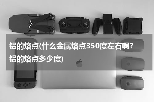 铝的熔点(什么金属熔点350度左右啊？铝的熔点多少度)