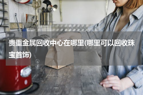 贵重金属回收中心在哪里(哪里可以回收珠宝首饰)