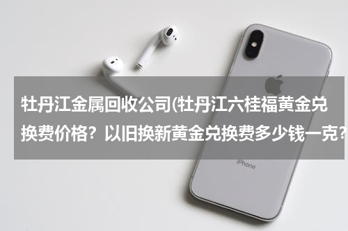 牡丹江金属回收公司(牡丹江六桂福黄金兑换费价格？以旧换新黄金兑换费多少钱一克？)