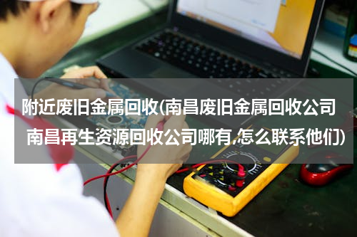附近废旧金属回收(南昌废旧金属回收公司 南昌再生资源回收公司哪有,怎么联系他们)