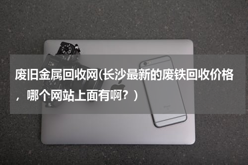 废旧金属回收网(长沙最新的废铁回收价格，哪个网站上面有啊？)