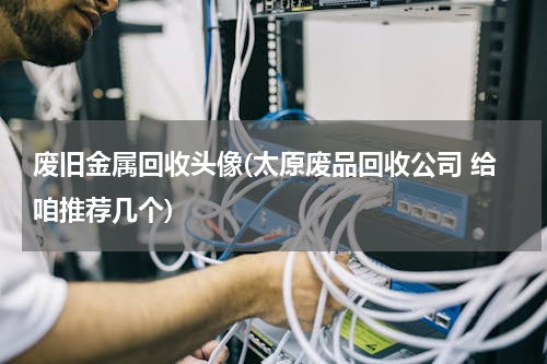 废旧金属回收头像(太原废品回收公司 给咱推荐几个)