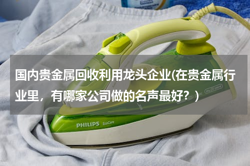 国内贵金属回收利用龙头企业(在贵金属行业里，有哪家公司做的名声最好？)