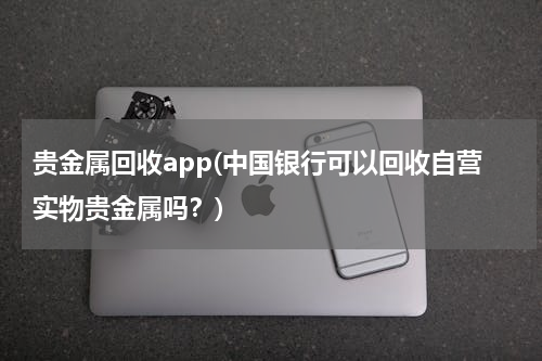 贵金属回收app(中国银行可以回收自营实物贵金属吗？)