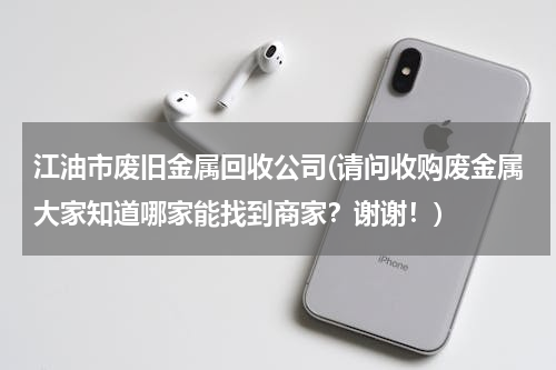 江油市废旧金属回收公司(请问收购废金属大家知道哪家能找到商家？谢谢！)