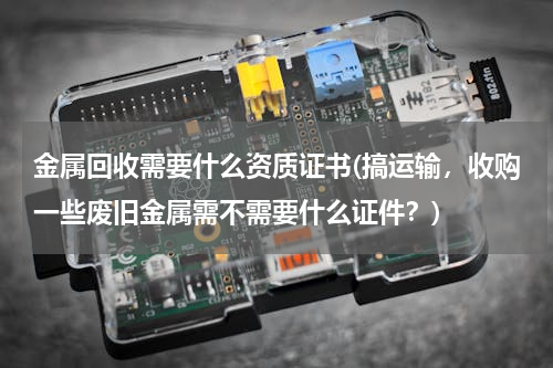 金属回收需要什么资质证书(搞运输，收购一些废旧金属需不需要什么证件？)