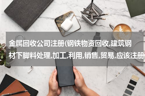 金属回收公司注册(钢铁物资回收,建筑钢材下脚料处理,加工,利用,销售,贸易,应该注册什么样的公司？)
