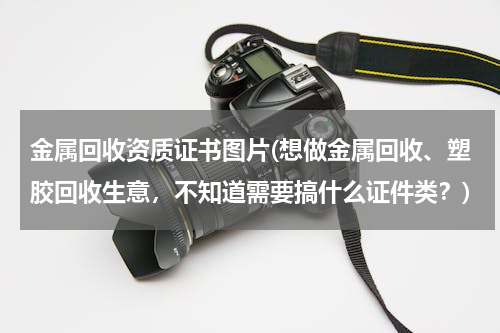 金属回收资质证书图片(想做金属回收、塑胶回收生意，不知道需要搞什么证件类？)