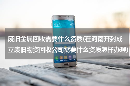 废旧金属回收需要什么资质(在河南开封成立废旧物资回收公司需要什么资质怎样办理)