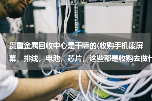 贵重金属回收中心是干嘛的(收购手机废屏幕，排线，电池，芯片，这些都是收购去做什么的，请说清楚些)