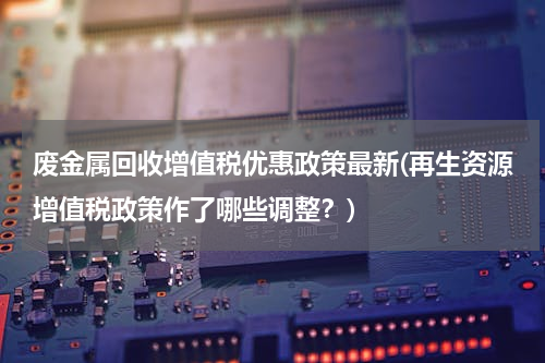 废金属回收增值税优惠政策最新(再生资源增值税政策作了哪些调整？)