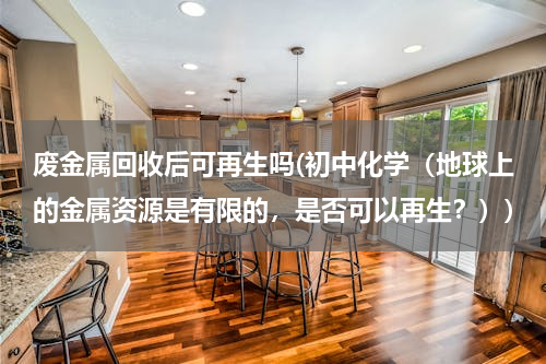 废金属回收后可再生吗(初中化学（地球上的金属资源是有限的，是否可以再生？）)