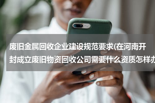 废旧金属回收企业建设规范要求(在河南开封成立废旧物资回收公司需要什么资质怎样办理)