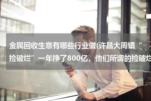 金属回收生意有哪些行业做(许昌大周镇“捡破烂”一年挣了800亿，他们所谓的捡破烂业务是干什么的？)