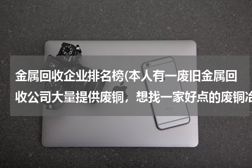 金属回收企业排名榜(本人有一废旧金属回收公司大量提供废铜，想找一家好点的废铜冶炼厂合作。请大家帮忙提供信息。本人万分感)