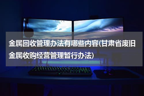 金属回收管理办法有哪些内容(甘肃省废旧金属收购经营管理暂行办法)