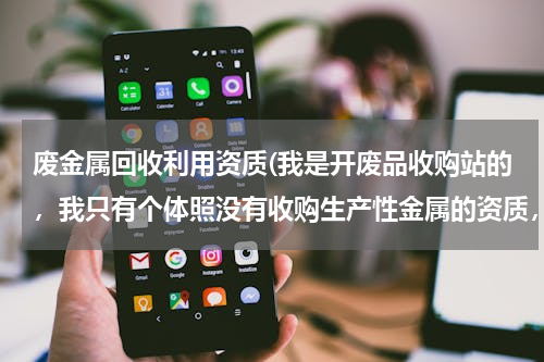 废金属回收利用资质(我是开废品收购站的，我只有个体照没有收购生产性金属的资质，工商局要没收我的废铁合法吗？)