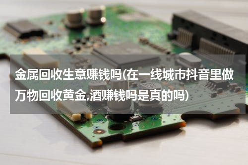 金属回收生意赚钱吗(在一线城市抖音里做万物回收黄金,酒赚钱吗是真的吗)
