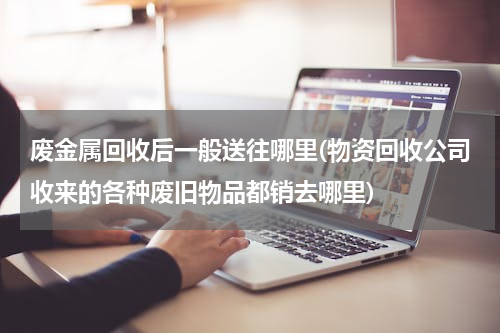 废金属回收后一般送往哪里(物资回收公司收来的各种废旧物品都销去哪里)