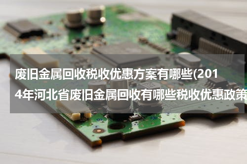 废旧金属回收税收优惠方案有哪些(2014年河北省废旧金属回收有哪些税收优惠政策)
