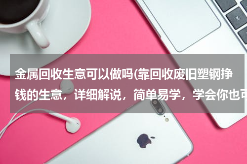 金属回收生意可以做吗(靠回收废旧塑钢挣钱的生意，详细解说，简单易学，学会你也可以干)