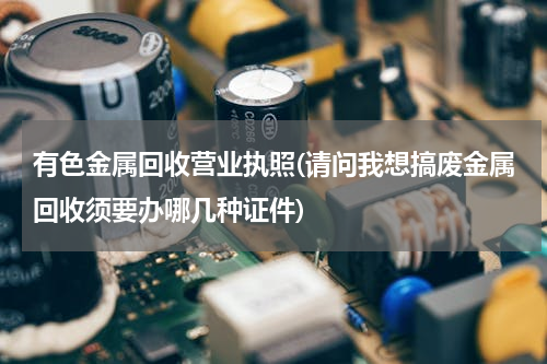 有色金属回收营业执照(请问我想搞废金属回收须要办哪几种证件)