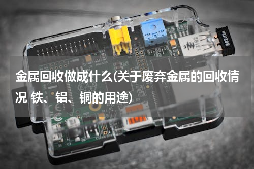 金属回收做成什么(关于废弃金属的回收情况 铁、铝、铜的用途)