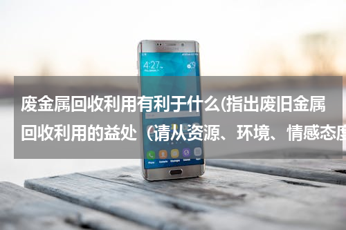 废金属回收利用有利于什么(指出废旧金属回收利用的益处（请从资源、环境、情感态度价值观角度谈出3点）)