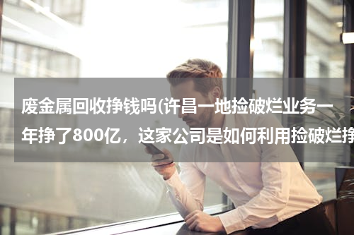 废金属回收挣钱吗(许昌一地捡破烂业务一年挣了800亿，这家公司是如何利用捡破烂挣钱的？)