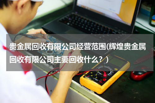 贵金属回收有限公司经营范围(辉煌贵金属回收有限公司主要回收什么？)