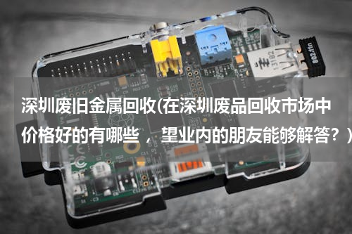 深圳废旧金属回收(在深圳废品回收市场中价格好的有哪些 ，望业内的朋友能够解答？)