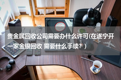 贵金属回收公司需要办什么许可(在遂宁开一家金银回收 需要什么手续？)