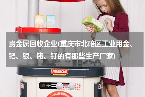 贵金属回收企业(重庆市北碚区工业用金、钯、银、铑、钌的有那些生产厂家)