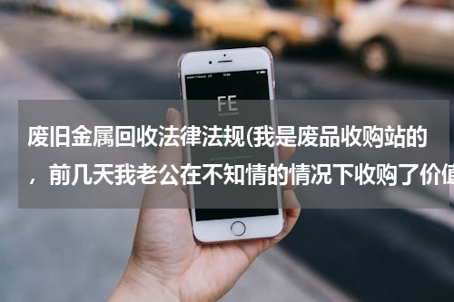 废旧金属回收法律法规(我是废品收购站的，前几天我老公在不知情的情况下收购了价值一千元左右的废铁，这会怎么判？)