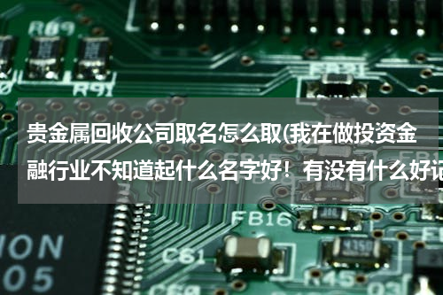 贵金属回收公司取名怎么取(我在做投资金融行业不知道起什么名字好！有没有什么好记吉利的投资公司名字呢？)
