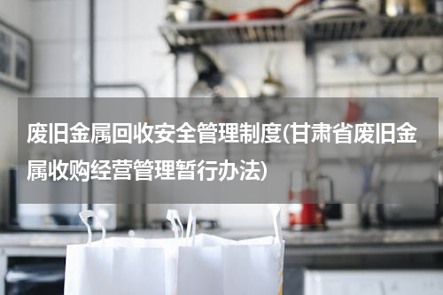 废旧金属回收安全管理制度(甘肃省废旧金属收购经营管理暂行办法)