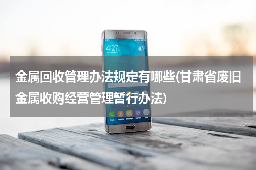 金属回收管理办法规定有哪些(甘肃省废旧金属收购经营管理暂行办法)