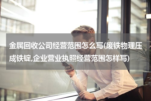 金属回收公司经营范围怎么写(废铁物理压成铁锭,企业营业执照经营范围怎样写)