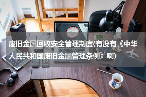 废旧金属回收安全管理制度(有没有《中华人民共和国废旧金属管理条例》啊)