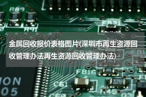 金属回收报价表格图片(深圳市再生资源回收管理办法再生资源回收管理办法)