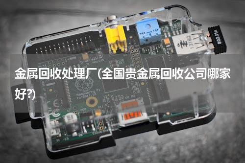 金属回收处理厂(全国贵金属回收公司哪家好?)