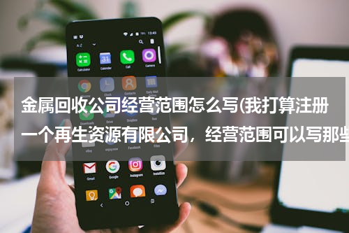 金属回收公司经营范围怎么写(我打算注册一个再生资源有限公司，经营范围可以写那些100个字以内，写的越全越好，以后好多方面发展。)