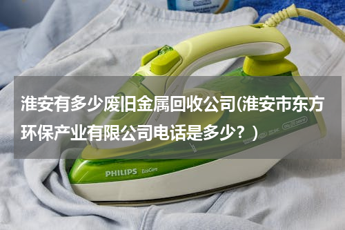 淮安有多少废旧金属回收公司(淮安市东方环保产业有限公司电话是多少？)