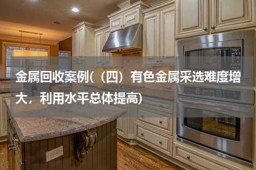 金属回收案例(（四）有色金属采选难度增大，利用水平总体提高)