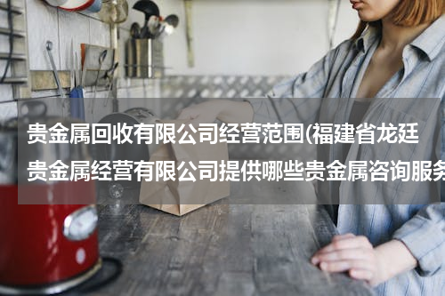 贵金属回收有限公司经营范围(福建省龙廷贵金属经营有限公司提供哪些贵金属咨询服务？)