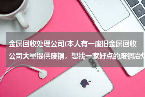 金属回收处理公司(本人有一废旧金属回收公司大量提供废铜，想找一家好点的废铜冶炼厂合作。请大家帮忙提供信息。本人万分感)