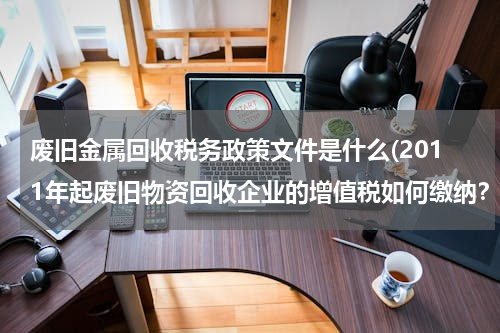 废旧金属回收税务政策文件是什么(2011年起废旧物资回收企业的增值税如何缴纳？)