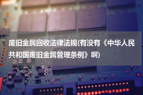 废旧金属回收法律法规(有没有《中华人民共和国废旧金属管理条例》啊)